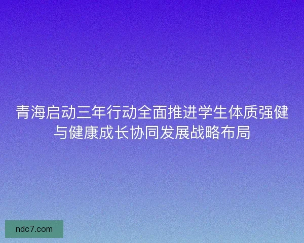 青海启动三年行动全面推进学生体质强健与健康成长协同发展战略布局