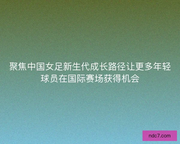 聚焦中国女足新生代成长路径让更多年轻球员在国际赛场获得机会