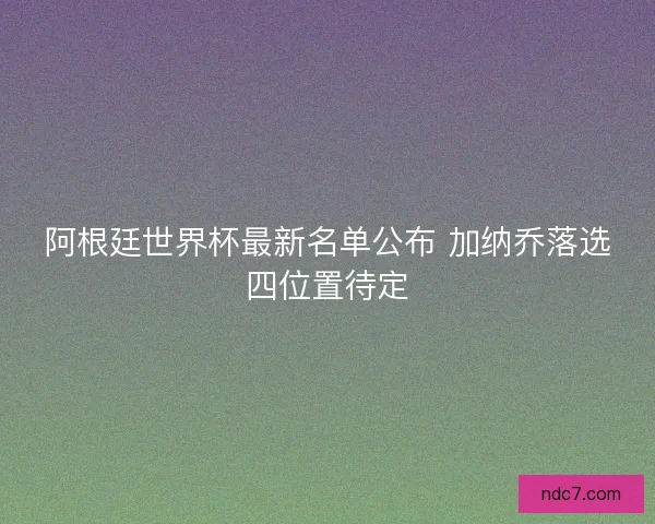 阿根廷世界杯最新名单公布 加纳乔落选四位置待定